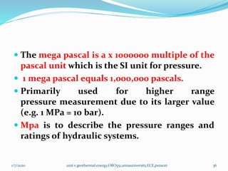  The mega pascal is a x 1000000 multiple of the
pascal unit which is the SI unit for pressure.
 1 mega pascal equals 1,000,000 pascals.
 Primarily used for higher range
pressure measurement due to its larger value
(e.g. 1 MPa = 10 bar).
 Mpa is to describe the pressure ranges and
ratings of hydraulic systems.
1/7/2020 unit v geothermal energy,ORO551,annauniversity,ECE,psnacet 36
 