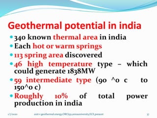 Geothermal potential in india
340 known thermal area in india
Each hot or warm springs
113 spring area discovered
46 high temperature type – which
could generate 1838MW
59 intermediate type (90 ^0 c to
150^0 c)
Roughly 10% of total power
production in india
1/7/2020 unit v geothermal energy,ORO551,annauniversity,ECE,psnacet 37
 