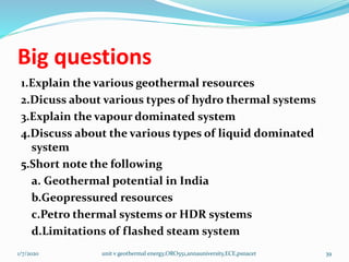 Big questions
1.Explain the various geothermal resources
2.Dicuss about various types of hydro thermal systems
3.Explain the vapour dominated system
4.Discuss about the various types of liquid dominated
system
5.Short note the following
a. Geothermal potential in India
b.Geopressured resources
c.Petro thermal systems or HDR systems
d.Limitations of flashed steam system
1/7/2020 unit v geothermal energy,ORO551,annauniversity,ECE,psnacet 39
 