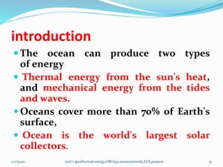 introduction
 The ocean can produce two types
of energy
 Thermal energy from the sun's heat,
and mechanical energy from the tides
and waves.
 Oceans cover more than 70% of Earth's
surface,
 Ocean is the world's largest solar
collectors.
1/7/2020 unit v geothermal energy,ORO551,annauniversity,ECE,psnacet 41
 