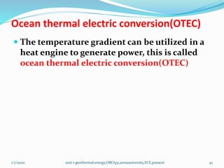 Ocean thermal electric conversion(OTEC)
 The temperature gradient can be utilized in a
heat engine to generate power, this is called
ocean thermal electric conversion(OTEC)
1/7/2020 unit v geothermal energy,ORO551,annauniversity,ECE,psnacet 42
 