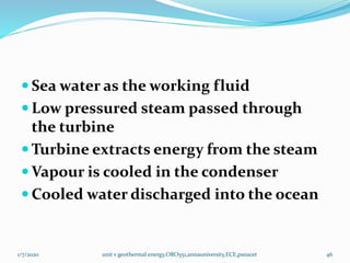  Sea water as the working fluid
 Low pressured steam passed through
the turbine
 Turbine extracts energy from the steam
 Vapour is cooled in the condenser
 Cooled water discharged into the ocean
1/7/2020 unit v geothermal energy,ORO551,annauniversity,ECE,psnacet 46
 