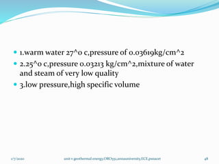  1.warm water 27^0 c,pressure of 0.03619kg/cm^2
 2.25^0 c,pressure 0.03213 kg/cm^2,mixture of water
and steam of very low quality
 3.low pressure,high specific volume
1/7/2020 unit v geothermal energy,ORO551,annauniversity,ECE,psnacet 48
 