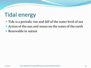 Tidal energy
 Tide is a periodic rise and fall of the water level of sea
 Action of the sun and moon on the water of the earth
 Renewable in nature
1/7/2020 unit v geothermal energy,ORO551,annauniversity,ECE,psnacet 55
 