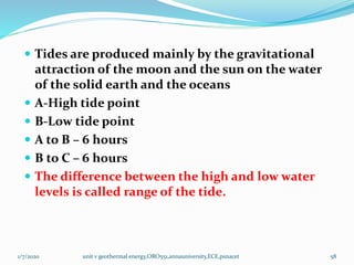  Tides are produced mainly by the gravitational
attraction of the moon and the sun on the water
of the solid earth and the oceans
 A-High tide point
 B-Low tide point
 A to B – 6 hours
 B to C – 6 hours
 The difference between the high and low water
levels is called range of the tide.
1/7/2020 unit v geothermal energy,ORO551,annauniversity,ECE,psnacet 58
 
