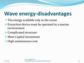 Wave energy-disadvantages
 The energy available only in the ocean
 Extraction device must be operated in a marine
environment
 Complicated structure
 More Capital investment
 High maintenance cost
1/7/2020
unit v geothermal
energy,ORO551,annauniversity,ECE,psnacet 67
 