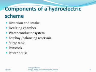 Components of a hydroelectric
scheme
 Diversion and intake
 Desilting chamber
 Water conductor system
 Forebay /balancing reservoir
 Surge tank
 Penstock
 Power house
1/7/2020
unit v geothermal
energy,ORO551,annauniversity,ECE,psnacet 74
 