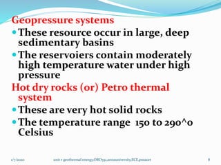 Geopressure systems
These resource occur in large, deep
sedimentary basins
The reservoiers contain moderately
high temperature water under high
pressure
Hot dry rocks (or) Petro thermal
system
These are very hot solid rocks
The temperature range 150 to 290^0
Celsius
1/7/2020 unit v geothermal energy,ORO551,annauniversity,ECE,psnacet 8
 