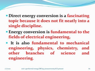  Direct energy conversion is a fascinating
topic because it does not fit neatly into a
single discipline.
 Energy conversion is fundamental to the
fields of electrical engineering,
 It is also fundamental to mechanical
engineering, physics, chemistry, and
other branches of science and
engineering.
1/7/2020 unit v geothermal energy,ORO551,annauniversity,ECE,psnacet 80
 