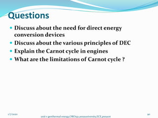 Questions
 Discuss about the need for direct energy
conversion devices
 Discuss about the various principles of DEC
 Explain the Carnot cycle in engines
 What are the limitations of Carnot cycle ?
1/7/2020
unit v geothermal energy,ORO551,annauniversity,ECE,psnacet
90
 