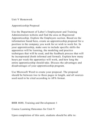 Unit V Homework
Apprenticeship Proposal
Use the Department of Labor’s Employment and Training
Administration website and find the area on Registered
Apprenticeship. Explore the Employers section. Based on the
information found here, create an apprenticeship proposal for a
position in the company you work for or wish to work for. In
your apprenticeship, make sure to include specific skills the
apprentice will be learning, the modeling and practice
techniques that will be used, and the feedback process that will
be incorporated (both informal and formal). Explain how many
hours per week the apprentice will work, and how long the
entire apprenticeship should take. Discuss the advantages and
disadvantages of your apprenticeship program.
Use Microsoft Word to create your proposal. The proposal
should be between two to three pages in length, and all sources
used need to be cited according to APA format.
BHR 4680, Training and Development 1
Course Learning Outcomes for Unit V
Upon completion of this unit, students should be able to:
 
