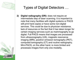 Types of Digital Detectors …
2) Digital radiography (DR): does not require an
intermediate step of laser scanning. It is important to
note that many facilities with digital systems or PACS
still print hard copies or have some non-digital
services. This could be due to physician resistance,
lack of resources or the fact that it has taken longer for
certain imaging services such as mammography to go
digital. Full PACS means that images are processed
from ultrasonography (US), magnetic resonance
imaging (MRI), positron emission tomography (PET),
computed tomography (CT) and routine radiography.
Mini-PACS, on the other hand, is more limited and
processes images from only one modality.
 
