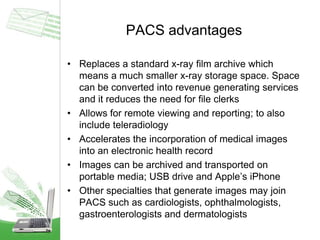 PACS advantages
• Replaces a standard x-ray film archive which
means a much smaller x-ray storage space. Space
can be converted into revenue generating services
and it reduces the need for file clerks
• Allows for remote viewing and reporting; to also
include teleradiology
• Accelerates the incorporation of medical images
into an electronic health record
• Images can be archived and transported on
portable media; USB drive and Apple’s iPhone
• Other specialties that generate images may join
PACS such as cardiologists, ophthalmologists,
gastroenterologists and dermatologists
 