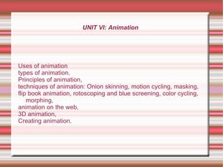UNIT VI: Animation
Uses of animation
types of animation.
Principles of animation,
techniques of animation: Onion skinning, motion cycling, masking,
flip book animation, rotoscoping and blue screening, color cycling,
morphing,
animation on the web,
3D animation,
Creating animation.
 
