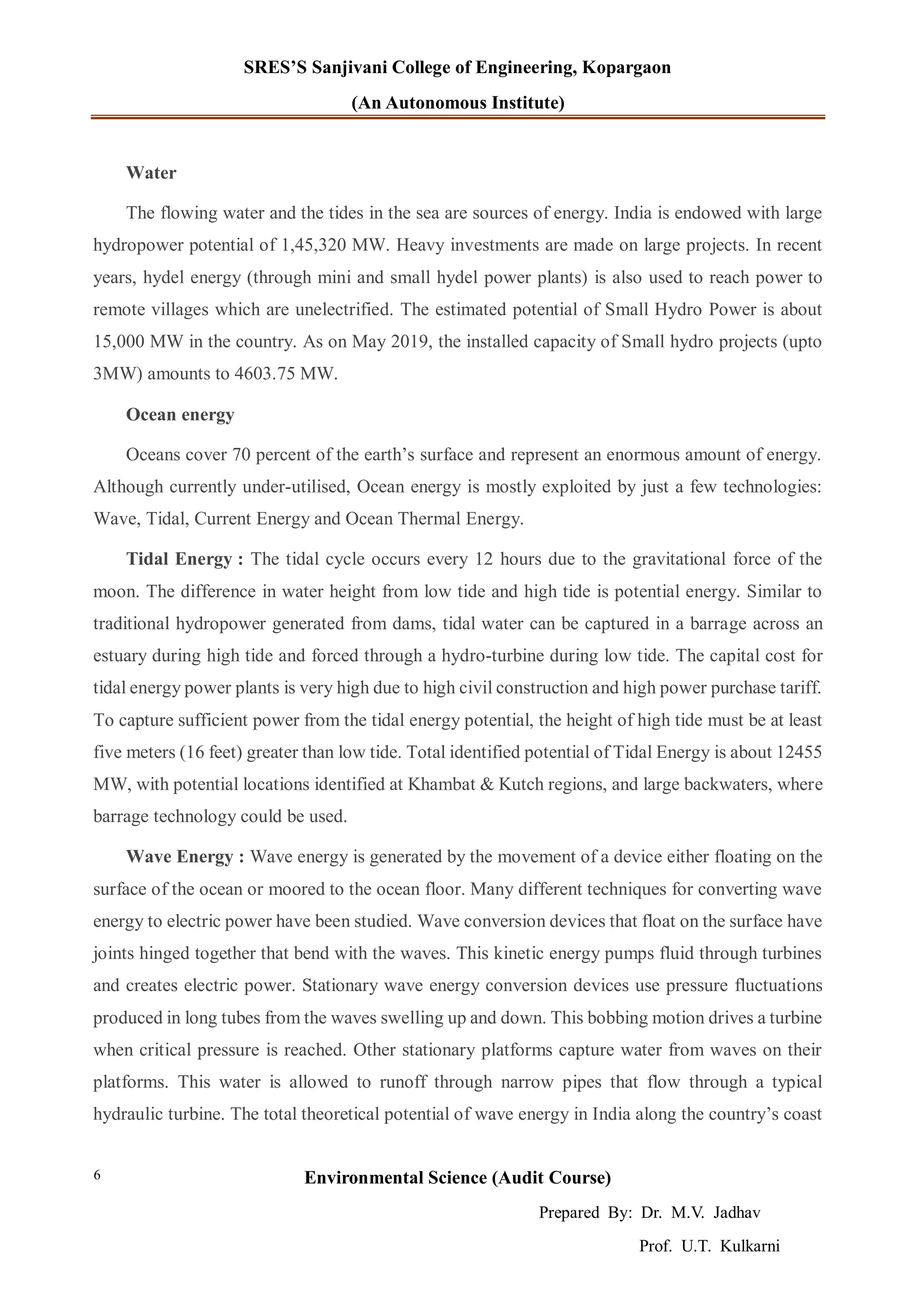 SRES’S Sanjivani College of Engineering, Kopargaon
(An Autonomous Institute)
Environmental Science (Audit Course)
Prepared By: Dr. M.V. Jadhav
Prof. U.T. Kulkarni
6
Water
The flowing water and the tides in the sea are sources of energy. India is endowed with large
hydropower potential of 1,45,320 MW. Heavy investments are made on large projects. In recent
years, hydel energy (through mini and small hydel power plants) is also used to reach power to
remote villages which are unelectrified. The estimated potential of Small Hydro Power is about
15,000 MW in the country. As on May 2019, the installed capacity of Small hydro projects (upto
3MW) amounts to 4603.75 MW.
Ocean energy
Oceans cover 70 percent of the earth’s surface and represent an enormous amount of energy.
Although currently under-utilised, Ocean energy is mostly exploited by just a few technologies:
Wave, Tidal, Current Energy and Ocean Thermal Energy.
Tidal Energy : The tidal cycle occurs every 12 hours due to the gravitational force of the
moon. The difference in water height from low tide and high tide is potential energy. Similar to
traditional hydropower generated from dams, tidal water can be captured in a barrage across an
estuary during high tide and forced through a hydro-turbine during low tide. The capital cost for
tidal energy power plants is very high due to high civil construction and high power purchase tariff.
To capture sufficient power from the tidal energy potential, the height of high tide must be at least
five meters (16 feet) greater than low tide. Total identified potential of Tidal Energy is about 12455
MW, with potential locations identified at Khambat & Kutch regions, and large backwaters, where
barrage technology could be used.
Wave Energy : Wave energy is generated by the movement of a device either floating on the
surface of the ocean or moored to the ocean floor. Many different techniques for converting wave
energy to electric power have been studied. Wave conversion devices that float on the surface have
joints hinged together that bend with the waves. This kinetic energy pumps fluid through turbines
and creates electric power. Stationary wave energy conversion devices use pressure fluctuations
produced in long tubes from the waves swelling up and down. This bobbing motion drives a turbine
when critical pressure is reached. Other stationary platforms capture water from waves on their
platforms. This water is allowed to runoff through narrow pipes that flow through a typical
hydraulic turbine. The total theoretical potential of wave energy in India along the country’s coast
 