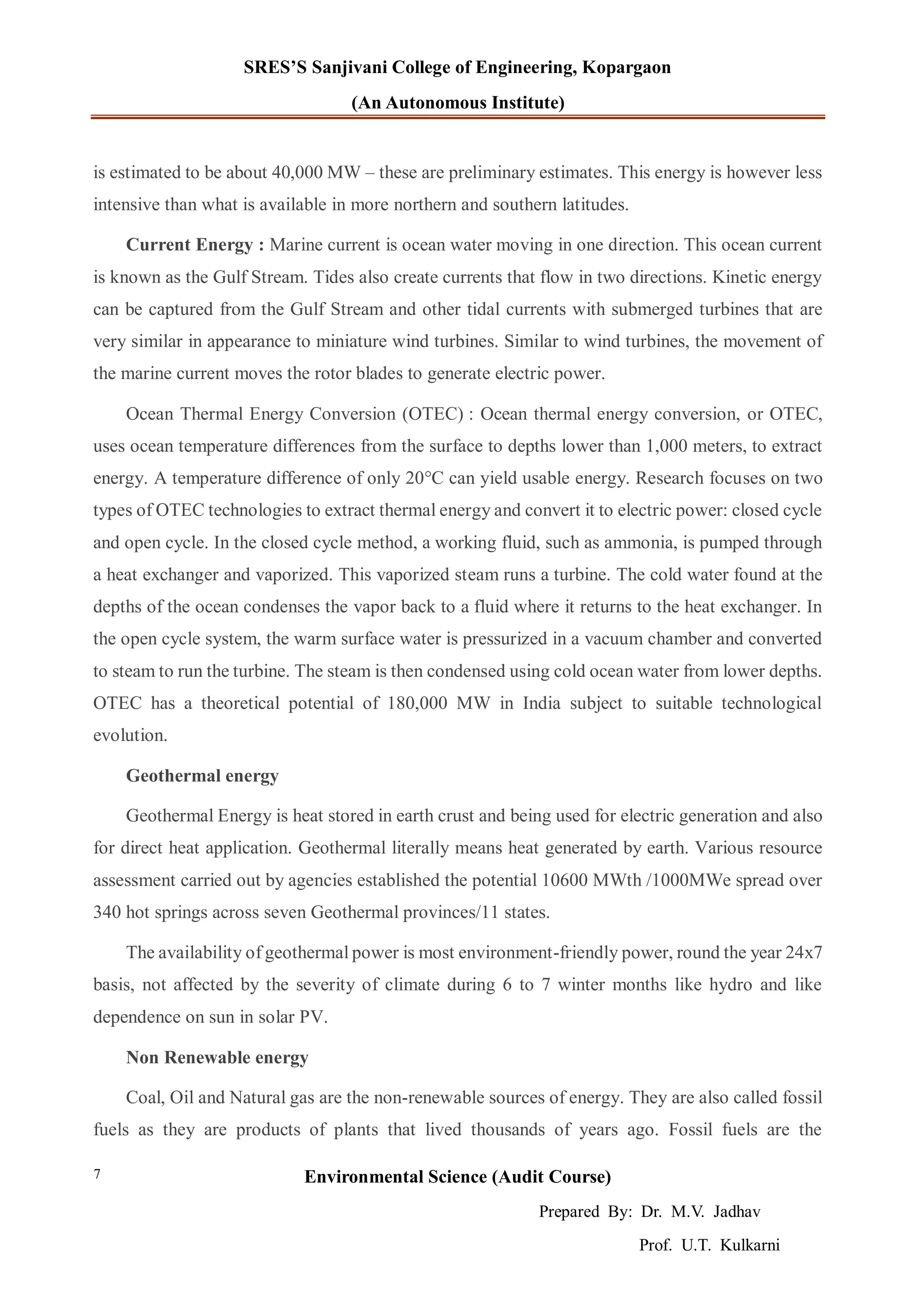 SRES’S Sanjivani College of Engineering, Kopargaon
(An Autonomous Institute)
Environmental Science (Audit Course)
Prepared By: Dr. M.V. Jadhav
Prof. U.T. Kulkarni
7
is estimated to be about 40,000 MW – these are preliminary estimates. This energy is however less
intensive than what is available in more northern and southern latitudes.
Current Energy : Marine current is ocean water moving in one direction. This ocean current
is known as the Gulf Stream. Tides also create currents that flow in two directions. Kinetic energy
can be captured from the Gulf Stream and other tidal currents with submerged turbines that are
very similar in appearance to miniature wind turbines. Similar to wind turbines, the movement of
the marine current moves the rotor blades to generate electric power.
Ocean Thermal Energy Conversion (OTEC) : Ocean thermal energy conversion, or OTEC,
uses ocean temperature differences from the surface to depths lower than 1,000 meters, to extract
energy. A temperature difference of only 20°C can yield usable energy. Research focuses on two
types of OTEC technologies to extract thermal energy and convert it to electric power: closed cycle
and open cycle. In the closed cycle method, a working fluid, such as ammonia, is pumped through
a heat exchanger and vaporized. This vaporized steam runs a turbine. The cold water found at the
depths of the ocean condenses the vapor back to a fluid where it returns to the heat exchanger. In
the open cycle system, the warm surface water is pressurized in a vacuum chamber and converted
to steam to run the turbine. The steam is then condensed using cold ocean water from lower depths.
OTEC has a theoretical potential of 180,000 MW in India subject to suitable technological
evolution.
Geothermal energy
Geothermal Energy is heat stored in earth crust and being used for electric generation and also
for direct heat application. Geothermal literally means heat generated by earth. Various resource
assessment carried out by agencies established the potential 10600 MWth /1000MWe spread over
340 hot springs across seven Geothermal provinces/11 states.
The availability of geothermal power is most environment-friendly power, round the year 24x7
basis, not affected by the severity of climate during 6 to 7 winter months like hydro and like
dependence on sun in solar PV.
Non Renewable energy
Coal, Oil and Natural gas are the non-renewable sources of energy. They are also called fossil
fuels as they are products of plants that lived thousands of years ago. Fossil fuels are the
 