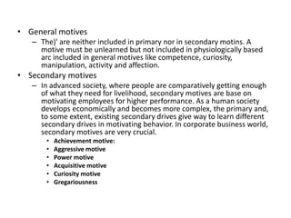 ? General motives
C The)' are neither included in primary nor in secondary motins. A
motive must be unlearned but not included in physiologically based
arc included in general motives like competence, curiosity,
manipulation, activity and affection.
? Secondary motives
C In advanced society, where people are comparatively getting enough
of what they need for livelihood, secondary motives are base on
motivating employees for higher performance. As a human society
develops economically and becomes more complex, the primary and,
to some extent, existing secondary drives give way to learn different
secondary drives in motivating behavior. In corporate business world,
secondary motives are very crucial.
? Achievement motive:
? Aggressive motive
? Power motive
? Acquisitive motive
? Curiosity motive
? Gregariousness
 