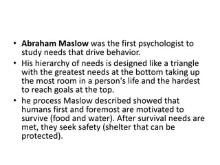 ? Abraham Maslow was the first psychologist to
study needs that drive behavior.
? His hierarchy of needs is designed like a triangle
with the greatest needs at the bottom taking up
the most room in a person's life and the hardest
to reach goals at the top.
? he process Maslow described showed that
humans first and foremost are motivated to
survive (food and water). After survival needs are
met, they seek safety (shelter that can be
protected).
 