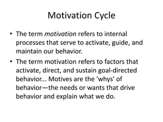 Motivation Cycle
? The term motivation refers to internal
processes that serve to activate, guide, and
maintain our behavior.
? The term motivation refers to factors that
activate, direct, and sustain goal-directed
behavior... Motives are the 'whys' of
behaviorthe needs or wants that drive
behavior and explain what we do.
 
