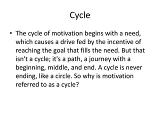 Cycle
? The cycle of motivation begins with a need,
which causes a drive fed by the incentive of
reaching the goal that fills the need. But that
isn't a cycle; it's a path, a journey with a
beginning, middle, and end. A cycle is never
ending, like a circle. So why is motivation
referred to as a cycle?
 