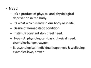 ? Need
C Its a product of physical and physiological
deprivation in the body.
C Its what which is lack in our body or in life.
C Desire of homeostatic condition.
C If stimuli constant dont feel need.
C Type:- A. physiological:-basic physical need.
example:-hanger, oxygen
C B. psychological:-individual happiness & wellbeing
example:-love, power
 
