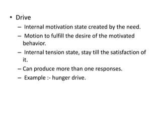 ? Drive
C Internal motivation state created by the need.
C Motion to fulfill the desire of the motivated
behavior.
C Internal tension state, stay till the satisfaction of
it.
C Can produce more than one responses.
C Example :- hunger drive.
 