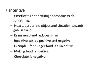 ? Incentive
C It motivates or encourage someone to do
something.
C Next ,appropriate object and situation towards
goal in cycle.
C Eases need and reduces drive.
C Incentive can be positive and negative.
C Example :-for hunger food is a incentive.
C Making food is positive.
C Chocolate is negative
 