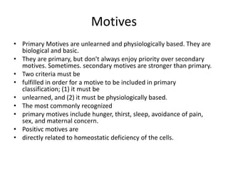 Motives
? Primary Motives are unlearned and physiologically based. They are
biological and basic.
? They are primary, but don't always enjoy priority over secondary
motives. Sometimes. secondary motives are stronger than primary.
? Two criteria must be
? fulfilled in order for a motive to be included in primary
classification; (1) it must be
? unlearned, and (2) it must be physiologically based.
? The most commonly recognized
? primary motives include hunger, thirst, sleep, avoidance of pain,
sex, and maternal concern.
? Positivc motives are
? directly related to homeostatic deficiency of the cells.
 
