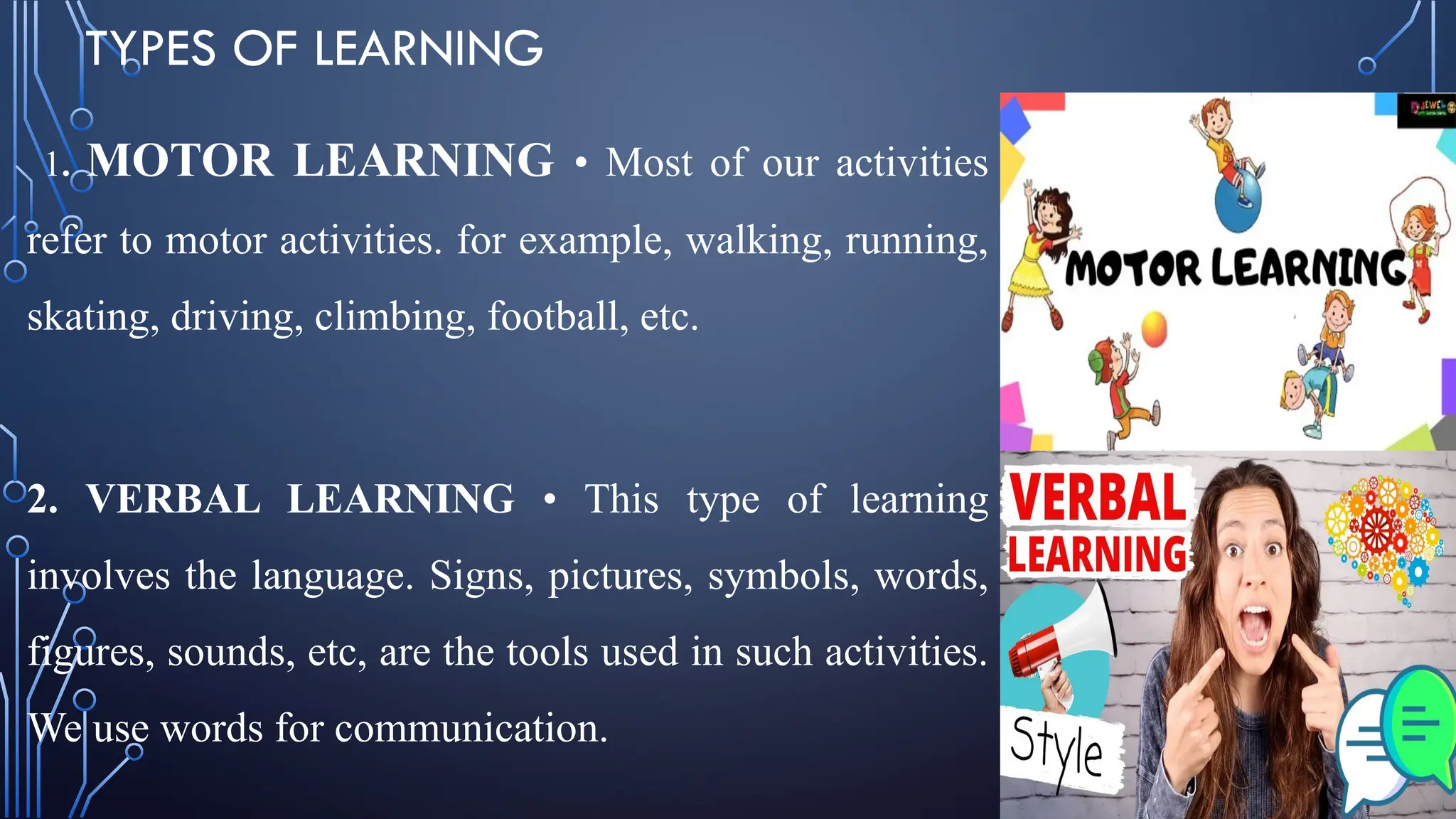 TYPES OF LEARNING
1. MOTOR LEARNING • Most of our activities
refer to motor activities. for example, walking, running,
skating, driving, climbing, football, etc.
2. VERBAL LEARNING • This type of learning
involves the language. Signs, pictures, symbols, words,
figures, sounds, etc, are the tools used in such activities.
We use words for communication.
 