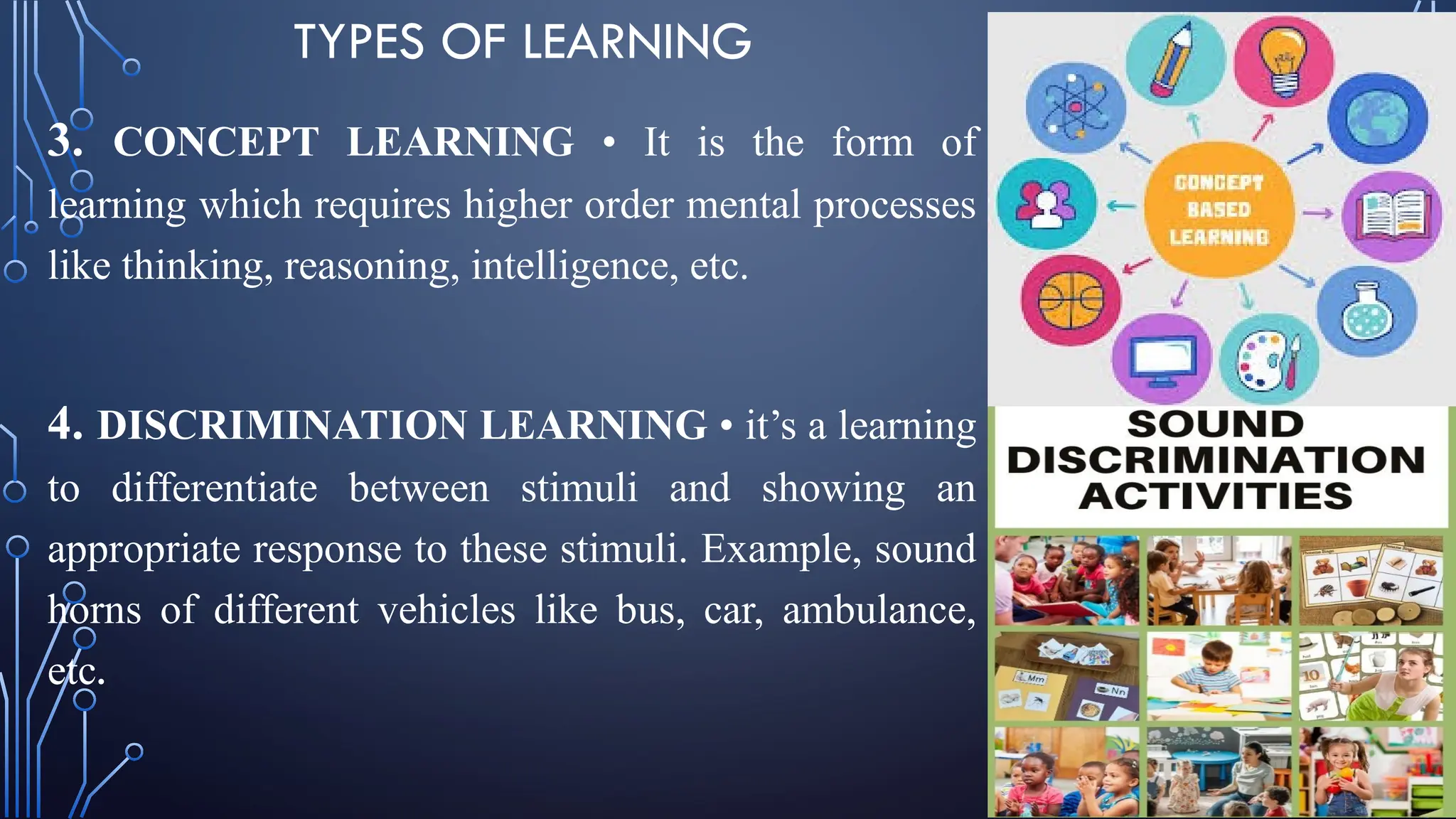 TYPES OF LEARNING
3. CONCEPT LEARNING • It is the form of
learning which requires higher order mental processes
like thinking, reasoning, intelligence, etc.
4. DISCRIMINATION LEARNING • it’s a learning
to differentiate between stimuli and showing an
appropriate response to these stimuli. Example, sound
horns of different vehicles like bus, car, ambulance,
etc.
 