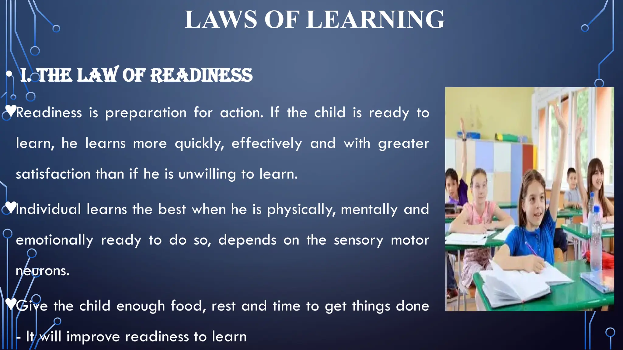 LAWS OF LEARNING
• I. THE LAW OF READINESS
♥Readiness is preparation for action. If the child is ready to
learn, he learns more quickly, effectively and with greater
satisfaction than if he is unwilling to learn.
♥Individual learns the best when he is physically, mentally and
emotionally ready to do so, depends on the sensory motor
neurons.
♥Give the child enough food, rest and time to get things done
- It will improve readiness to learn
 