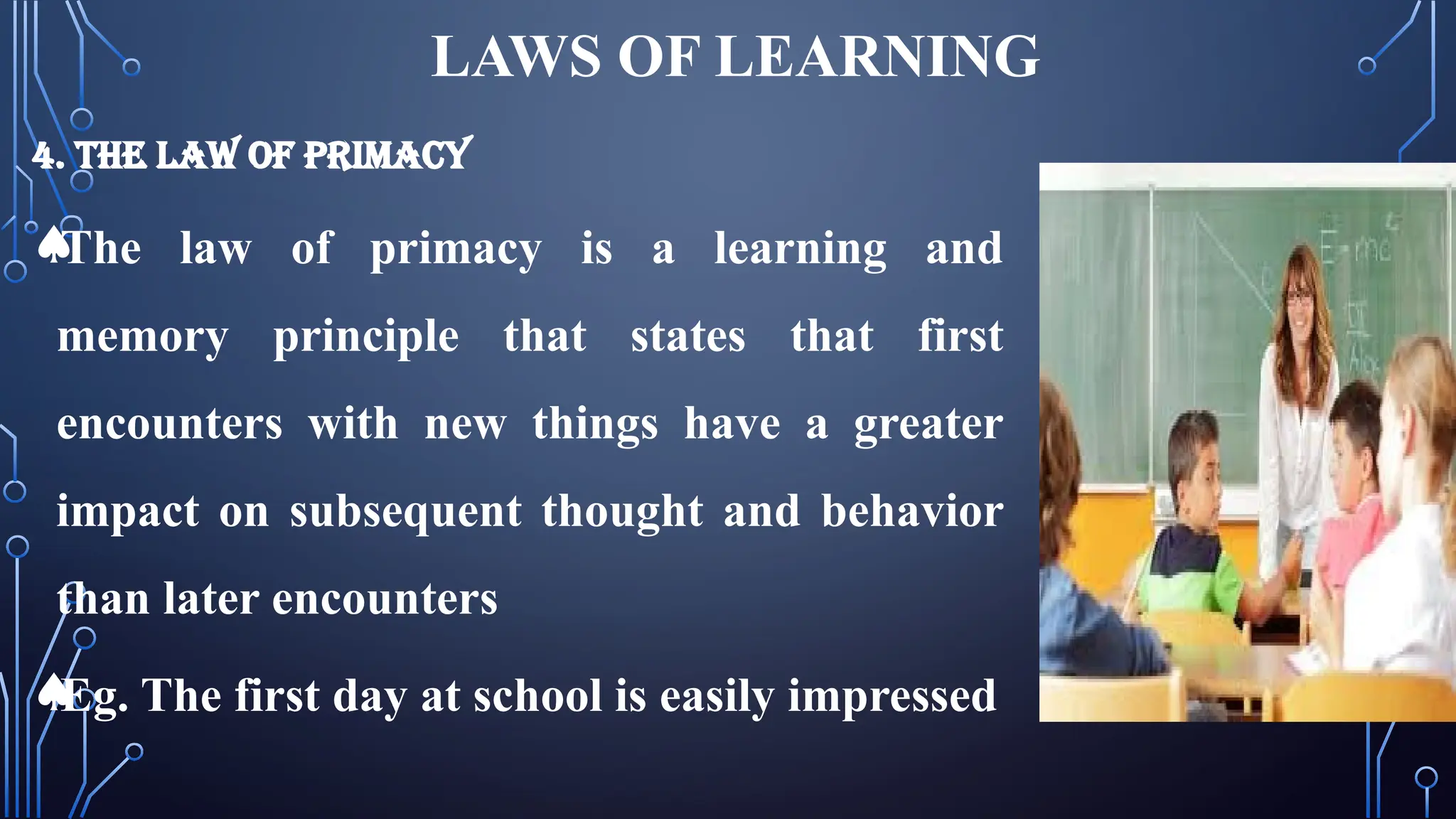 LAWS OF LEARNING
4. THE LAW OF PRIMACY
ª
The law of primacy is a learning and
memory principle that states that first
encounters with new things have a greater
impact on subsequent thought and behavior
than later encounters
ª
Eg. The first day at school is easily impressed
 