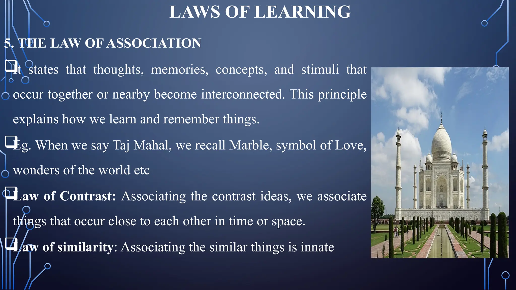 LAWS OF LEARNING
5. THE LAW OF ASSOCIATION

It states that thoughts, memories, concepts, and stimuli that
occur together or nearby become interconnected. This principle
explains how we learn and remember things.

Eg. When we say Taj Mahal, we recall Marble, symbol of Love,
wonders of the world etc

Law of Contrast: Associating the contrast ideas, we associate
things that occur close to each other in time or space.

Law of similarity: Associating the similar things is innate
 