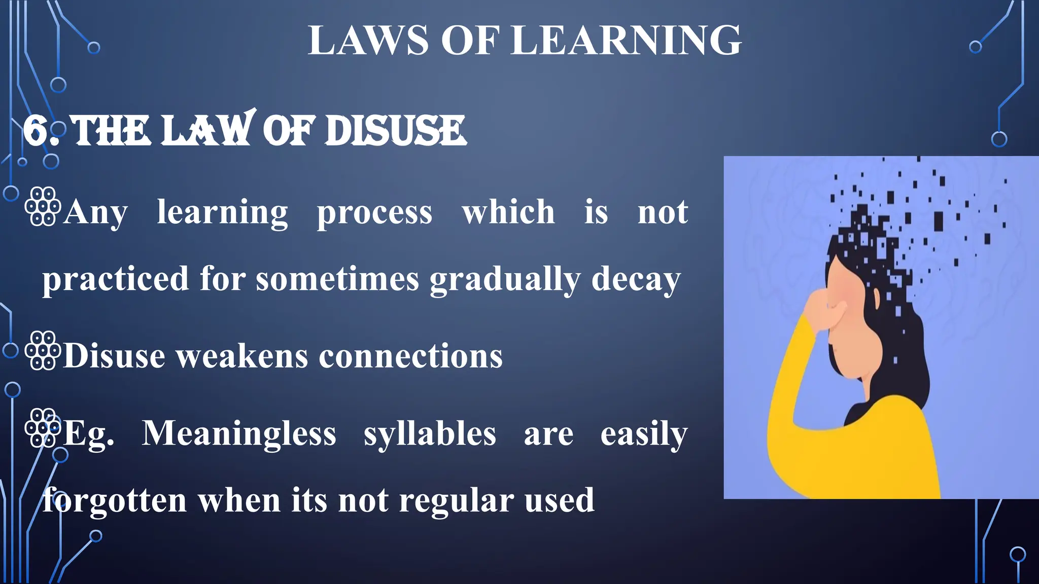 LAWS OF LEARNING
6. THE LAW OF DISUSE
ꙮAny learning process which is not
practiced for sometimes gradually decay
ꙮDisuse weakens connections
ꙮEg. Meaningless syllables are easily
forgotten when its not regular used
 