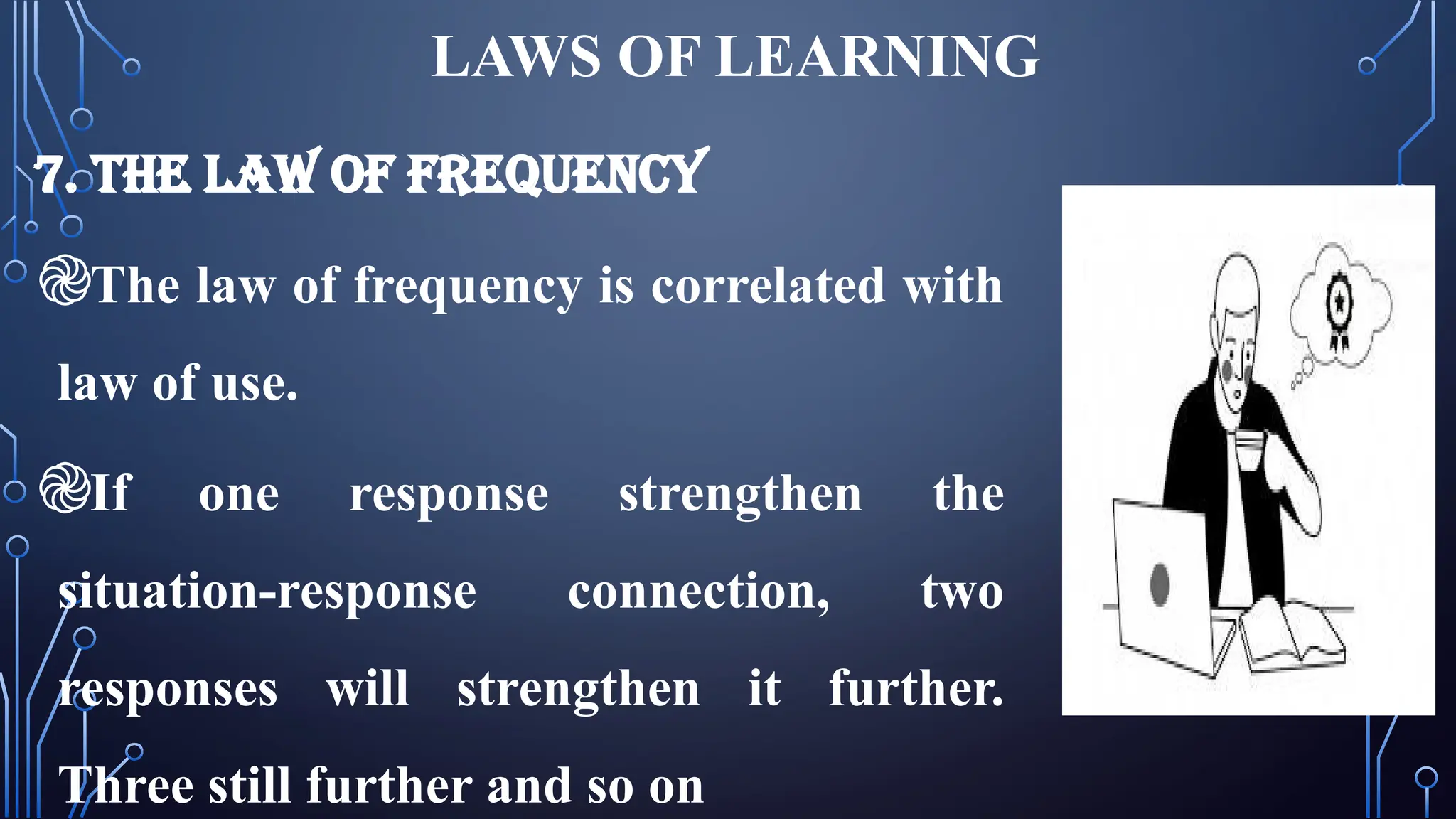 LAWS OF LEARNING
7. THE LAW OF FREQUENCY
֎The law of frequency is correlated with
law of use.
֎If one response strengthen the
situation-response connection, two
responses will strengthen it further.
Three still further and so on
 