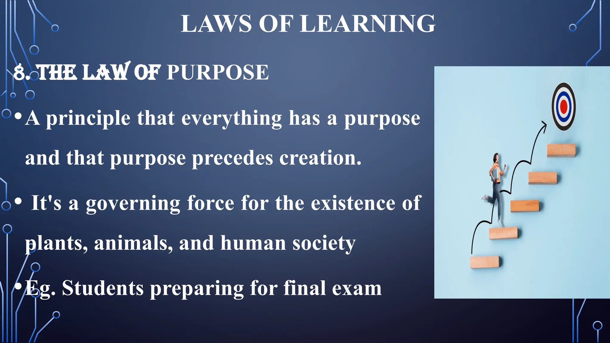 LAWS OF LEARNING
8. THE LAW OF PURPOSE
•A principle that everything has a purpose
and that purpose precedes creation.
• It's a governing force for the existence of
plants, animals, and human society
•Eg. Students preparing for final exam
 