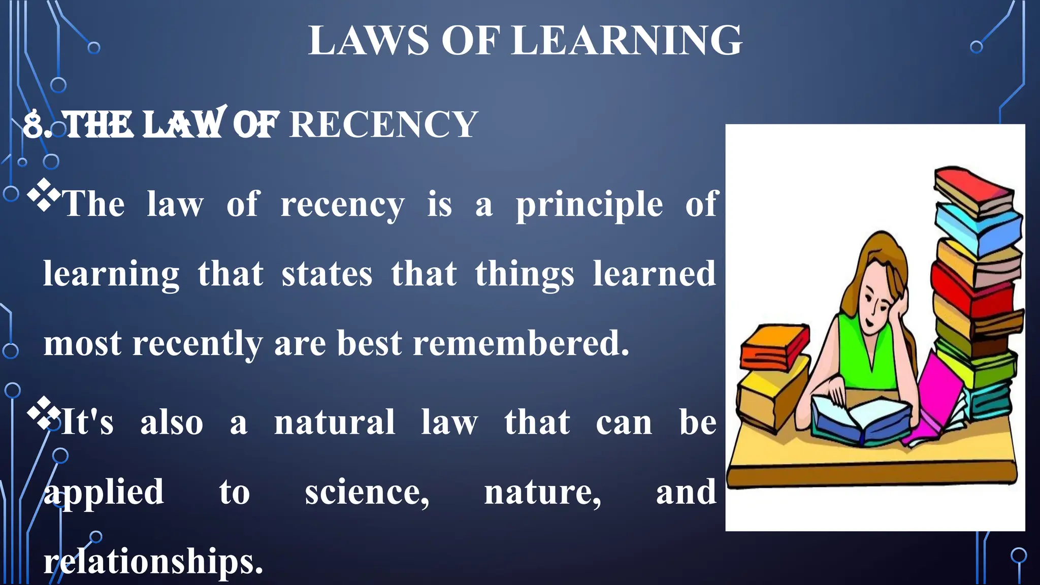 LAWS OF LEARNING
8. THE LAW OF RECENCY
The law of recency is a principle of
learning that states that things learned
most recently are best remembered.
It's also a natural law that can be
applied to science, nature, and
relationships.
 