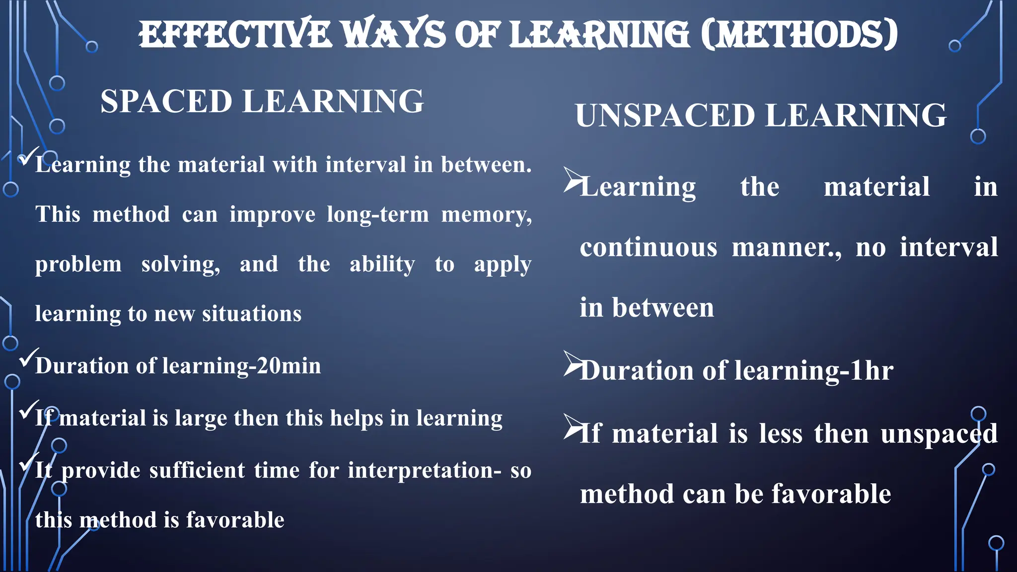 EFFECTIVE WAYS OF LEARNING (METHODS)
SPACED LEARNING

Learning the material with interval in between.
This method can improve long-term memory,
problem solving, and the ability to apply
learning to new situations

Duration of learning-20min

If material is large then this helps in learning

It provide sufficient time for interpretation- so
this method is favorable
UNSPACED LEARNING

Learning the material in
continuous manner., no interval
in between

Duration of learning-1hr

If material is less then unspaced
method can be favorable
 