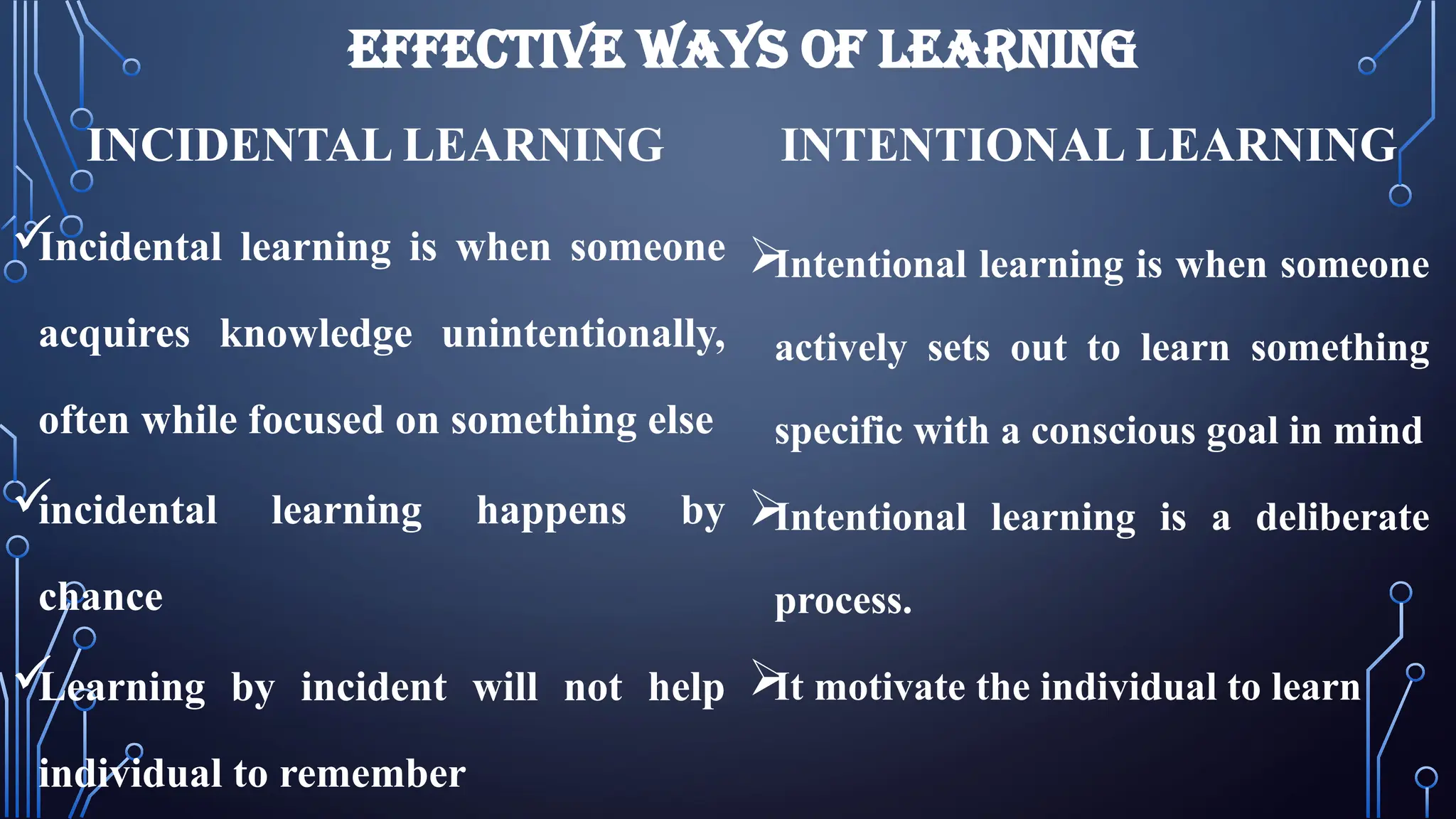 EFFECTIVE WAYS OF LEARNING
INCIDENTAL LEARNING

Incidental learning is when someone
acquires knowledge unintentionally,
often while focused on something else

incidental learning happens by
chance

Learning by incident will not help
individual to remember
INTENTIONAL LEARNING

Intentional learning is when someone
actively sets out to learn something
specific with a conscious goal in mind

Intentional learning is a deliberate
process.

It motivate the individual to learn
 