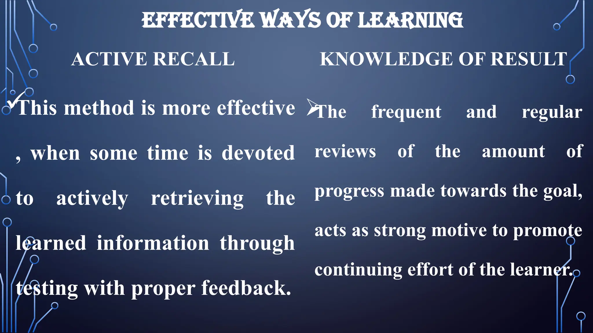 EFFECTIVE WAYS OF LEARNING
ACTIVE RECALL

This method is more effective
, when some time is devoted
to actively retrieving the
learned information through
testing with proper feedback.
KNOWLEDGE OF RESULT

The frequent and regular
reviews of the amount of
progress made towards the goal,
acts as strong motive to promote
continuing effort of the learner.
 