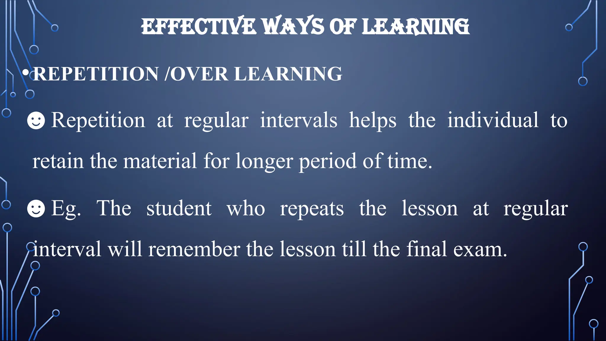 EFFECTIVE WAYS OF LEARNING
•REPETITION /OVER LEARNING
☻Repetition at regular intervals helps the individual to
retain the material for longer period of time.
☻Eg. The student who repeats the lesson at regular
interval will remember the lesson till the final exam.
 