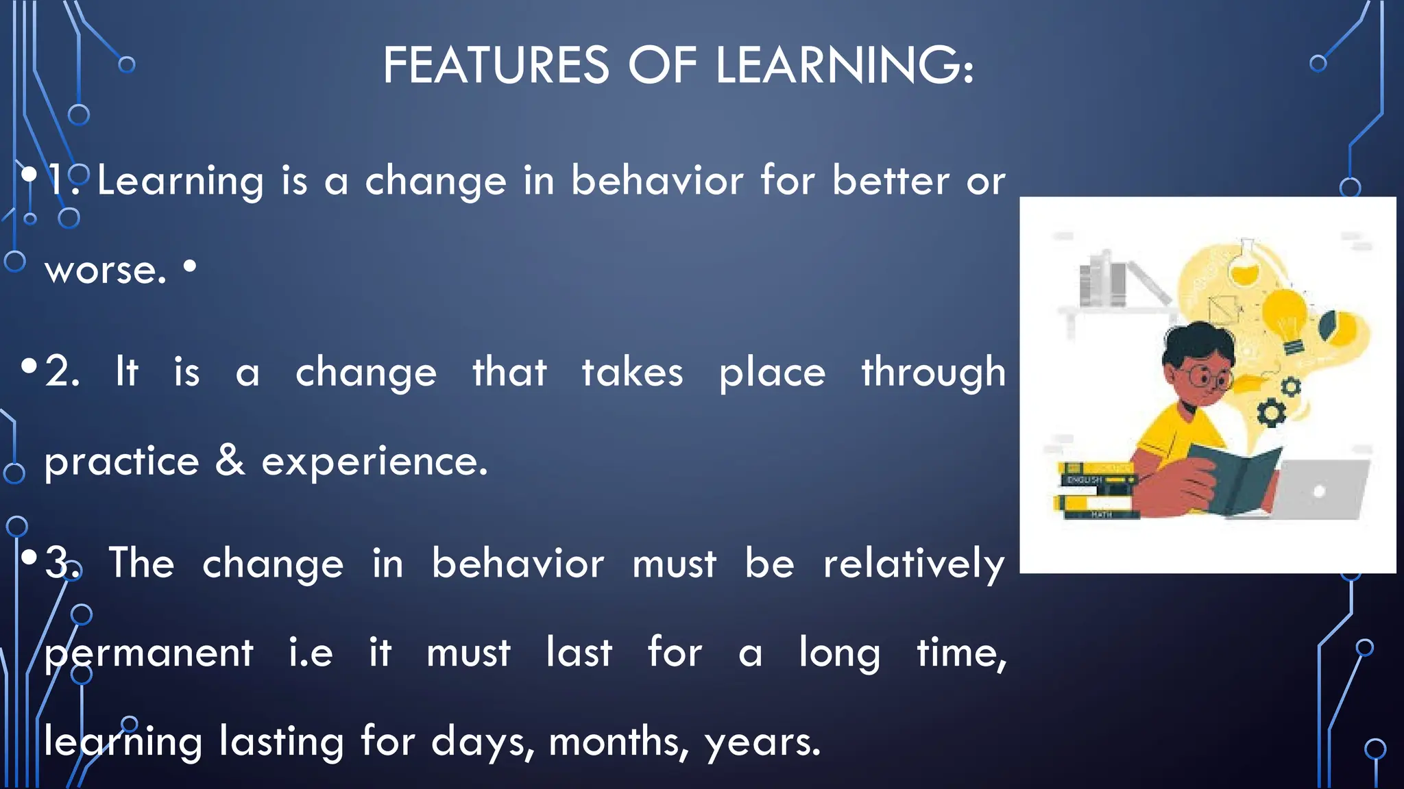 FEATURES OF LEARNING:
•1. Learning is a change in behavior for better or
worse. •
•2. It is a change that takes place through
practice & experience.
•3. The change in behavior must be relatively
permanent i.e it must last for a long time,
learning lasting for days, months, years.
 