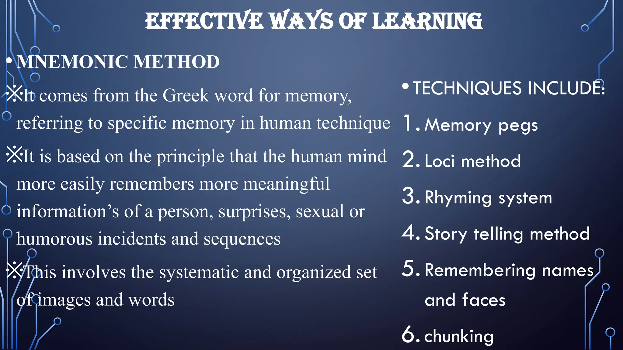 EFFECTIVE WAYS OF LEARNING
•MNEMONIC METHOD
※It comes from the Greek word for memory,
referring to specific memory in human technique
※It is based on the principle that the human mind
more easily remembers more meaningful
information’s of a person, surprises, sexual or
humorous incidents and sequences
※This involves the systematic and organized set
of images and words
•TECHNIQUES INCLUDE:
1.Memory pegs
2.Loci method
3.Rhyming system
4.Story telling method
5.Remembering names
and faces
6.chunking
 