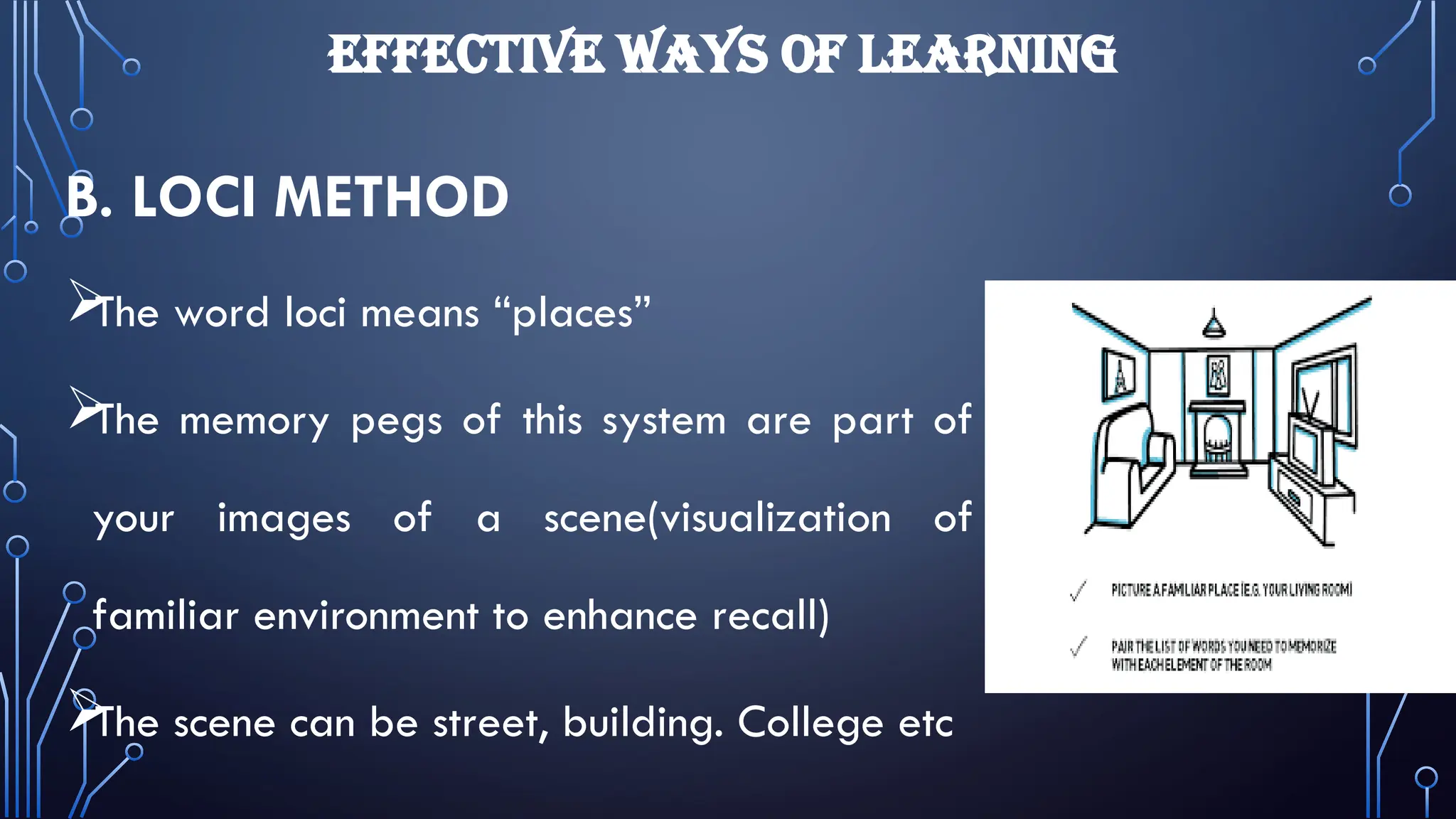 EFFECTIVE WAYS OF LEARNING
B. LOCI METHOD

The word loci means “places”

The memory pegs of this system are part of
your images of a scene(visualization of
familiar environment to enhance recall)

The scene can be street, building. College etc
 