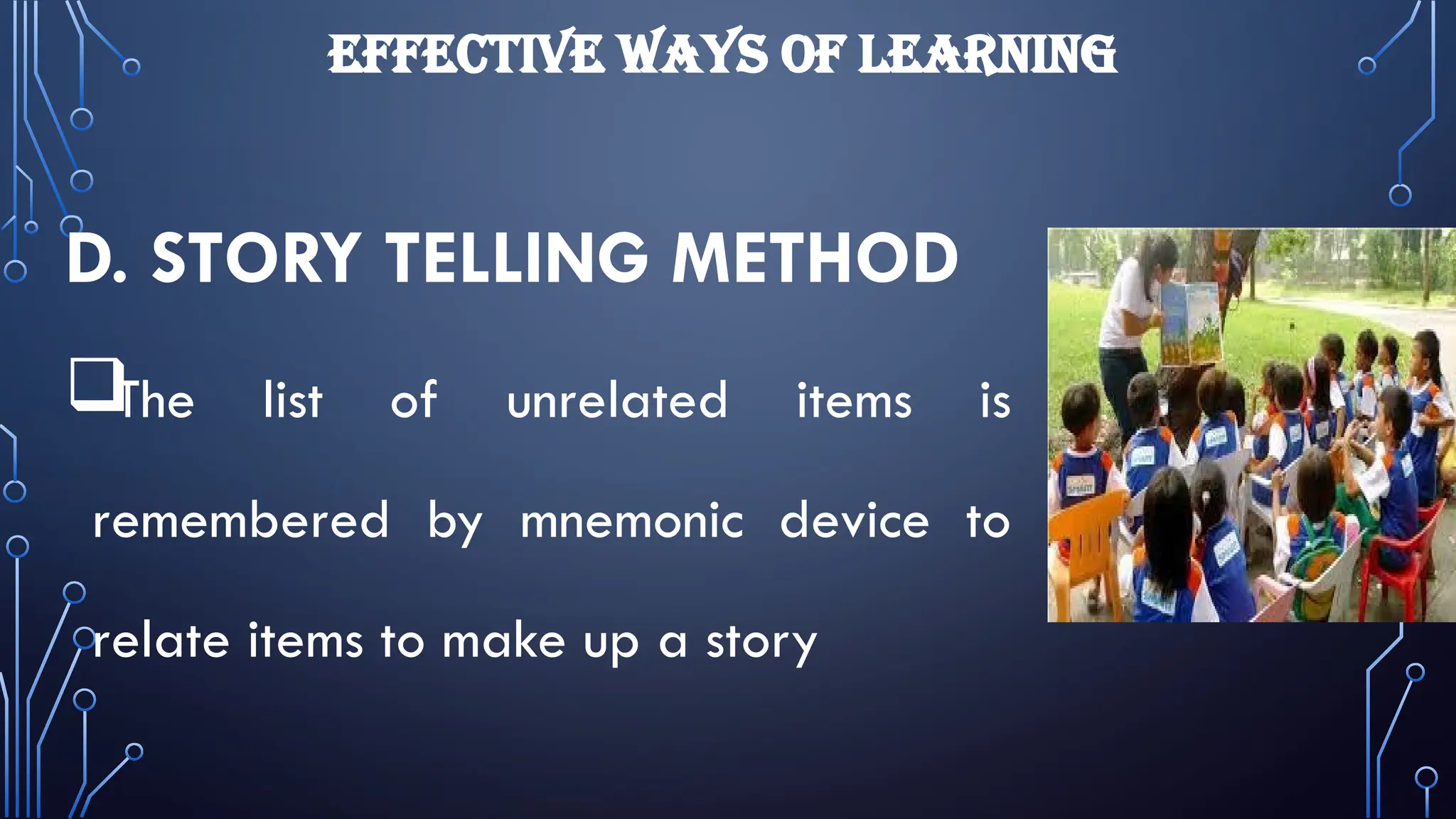 EFFECTIVE WAYS OF LEARNING
D. STORY TELLING METHOD

The list of unrelated items is
remembered by mnemonic device to
relate items to make up a story
 