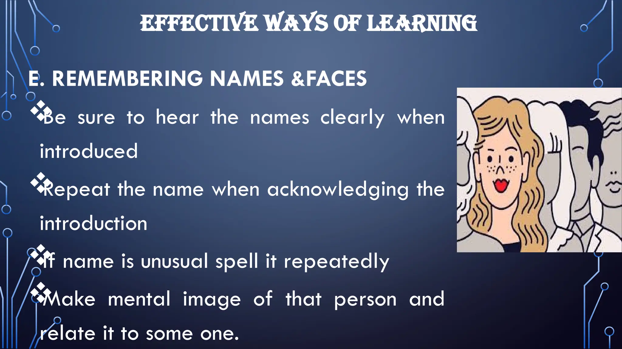 EFFECTIVE WAYS OF LEARNING
E. REMEMBERING NAMES &FACES

Be sure to hear the names clearly when
introduced

Repeat the name when acknowledging the
introduction

If name is unusual spell it repeatedly

Make mental image of that person and
relate it to some one.
 
