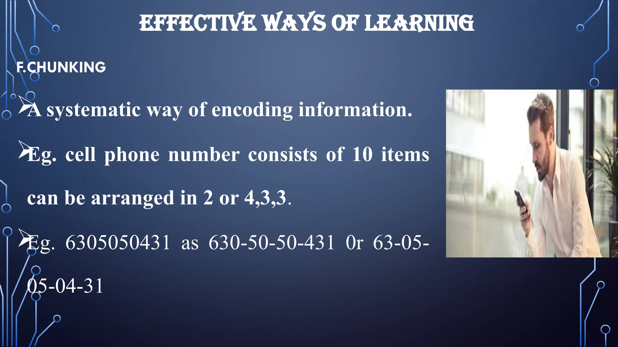EFFECTIVE WAYS OF LEARNING
F.CHUNKING

A systematic way of encoding information.

Eg. cell phone number consists of 10 items
can be arranged in 2 or 4,3,3.

Eg. 6305050431 as 630-50-50-431 0r 63-05-
05-04-31
 