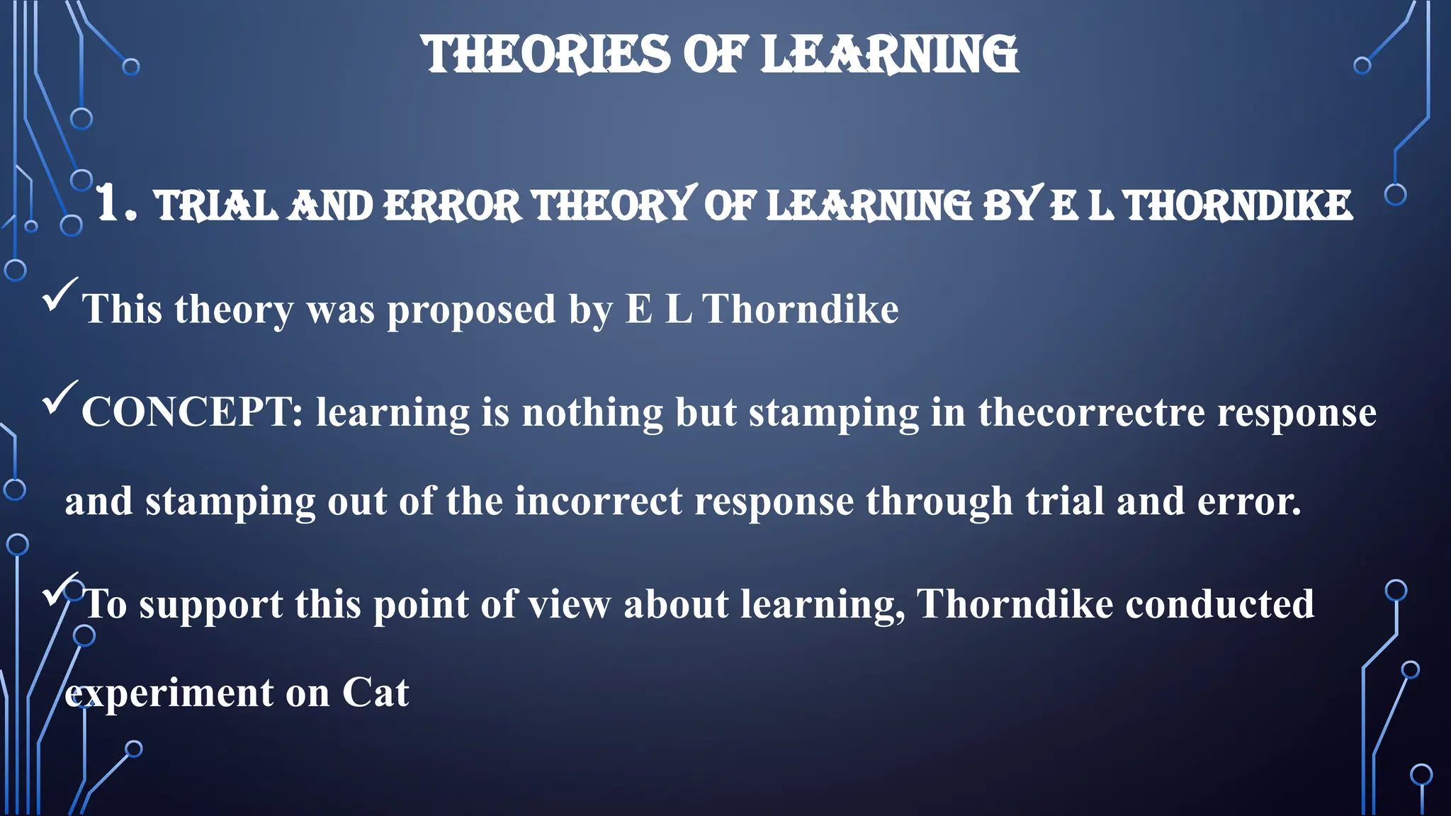 THEORIES OF LEARNING
1. TRIAL AND ERROR THEORY OF LEARNING BY E L THORNDIKE
This theory was proposed by E L Thorndike
CONCEPT: learning is nothing but stamping in thecorrectre response
and stamping out of the incorrect response through trial and error.
To support this point of view about learning, Thorndike conducted
experiment on Cat
 