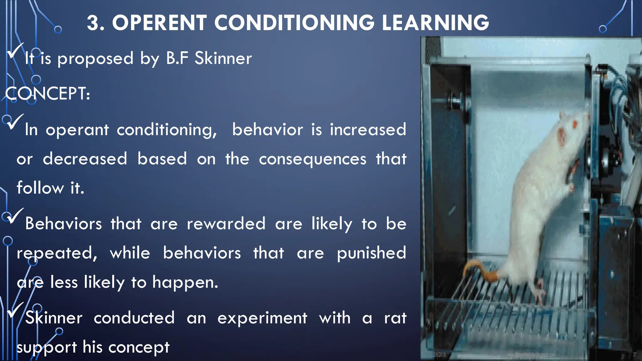 3. OPERENT CONDITIONING LEARNING
It is proposed by B.F Skinner
CONCEPT:
In operant conditioning, behavior is increased
or decreased based on the consequences that
follow it.
Behaviors that are rewarded are likely to be
repeated, while behaviors that are punished
are less likely to happen.
Skinner conducted an experiment with a rat
support his concept
 