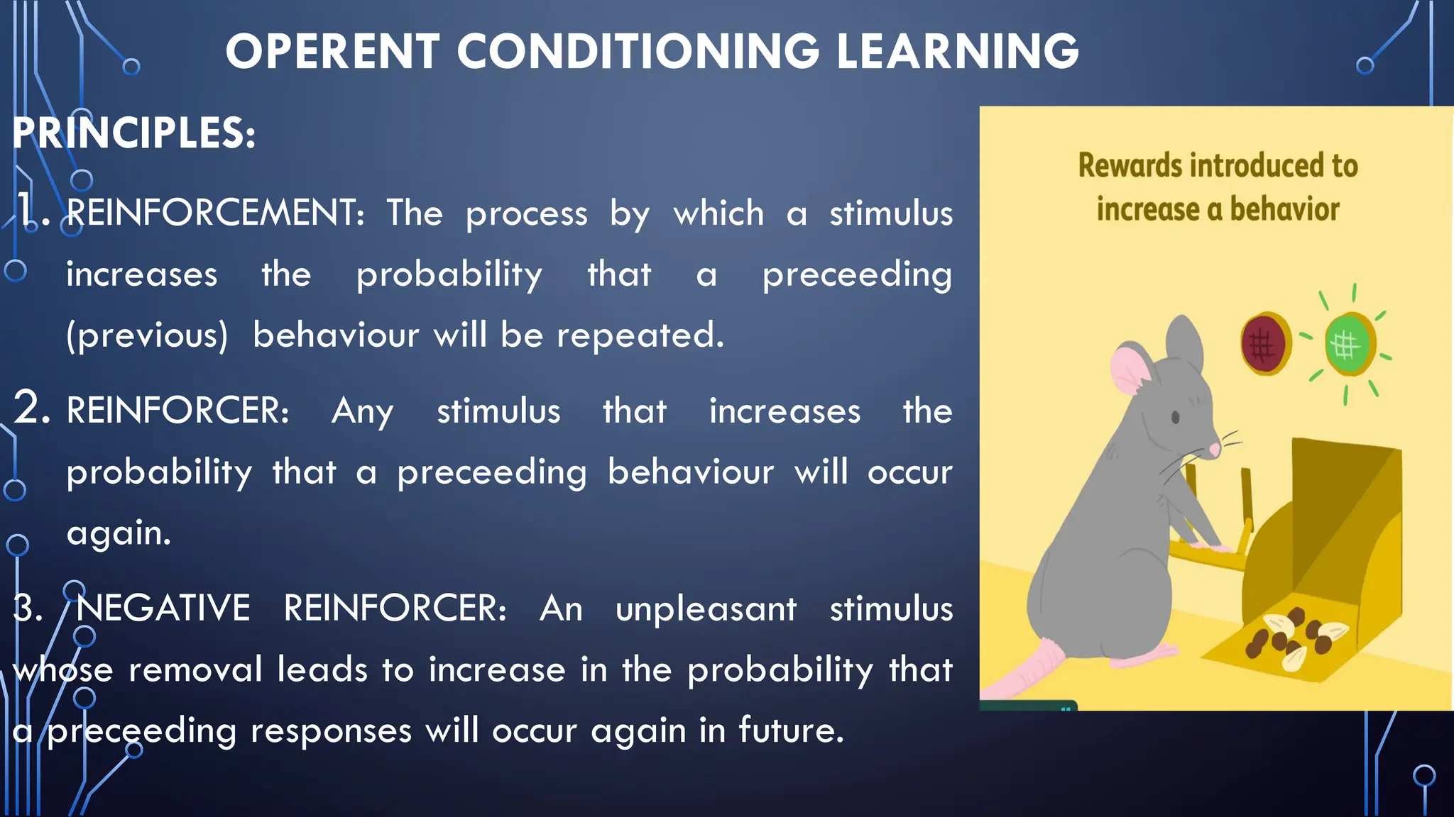 OPERENT CONDITIONING LEARNING
PRINCIPLES:
1. REINFORCEMENT: The process by which a stimulus
increases the probability that a preceeding
(previous) behaviour will be repeated.
2. REINFORCER: Any stimulus that increases the
probability that a preceeding behaviour will occur
again.
3. NEGATIVE REINFORCER: An unpleasant stimulus
whose removal leads to increase in the probability that
a preceeding responses will occur again in future.
 